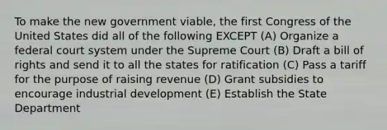 To make the new government viable, the first Congress of the United States did all of the following EXCEPT (A) Organize a federal court system under the Supreme Court (B) Draft a bill of rights and send it to all the states for ratification (C) Pass a tariff for the purpose of raising revenue (D) Grant subsidies to encourage industrial development (E) Establish the State Department