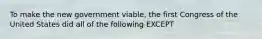 To make the new government viable, the first Congress of the United States did all of the following EXCEPT