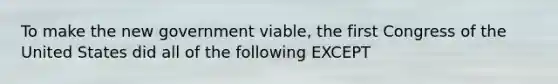 To make the new government viable, the first Congress of the United States did all of the following EXCEPT