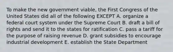 To make the new government viable, the First Congress of the United States did all of the following EXCEPT A. organize a federal court system under the Supreme Court B. draft a bill of rights and send it to the states for ratification C. pass a tariff for the purpose of raising revenue D. grant subsidies to encourage industrial development E. establish the State Department