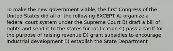 To make the new government viable, the first Congress of the United States did all of the following EXCEPT A) organize a federal court system under the Supreme Court B) draft a bill of rights and send it to the states for ratification C) pass a tariff for the purpose of raising revenue D) grant subsidies to encourage industrial development E) establish the State Department