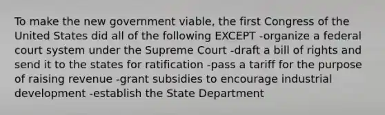 To make the new government viable, the first Congress of the United States did all of the following EXCEPT -organize a federal court system under the Supreme Court -draft a bill of rights and send it to the states for ratification -pass a tariff for the purpose of raising revenue -grant subsidies to encourage industrial development -establish the State Department