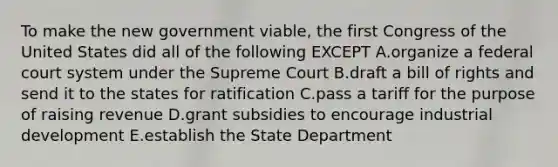 To make the new government viable, the first Congress of the United States did all of the following EXCEPT A.organize a federal court system under the Supreme Court B.draft a bill of rights and send it to the states for ratification C.pass a tariff for the purpose of raising revenue D.grant subsidies to encourage industrial development E.establish the State Department