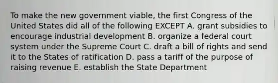 To make the new government viable, the first Congress of the United States did all of the following EXCEPT A. grant subsidies to encourage industrial development B. organize a federal court system under the Supreme Court C. draft a bill of rights and send it to the States of ratification D. pass a tariff of the purpose of raising revenue E. establish the State Department