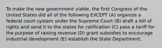 To make the new government viable, the first Congress of the United States did all of the following EXCEPT (A) organize a federal court system under the Supreme Court (B) draft a bill of rights and send it to the states for ratification (C) pass a tariff for the purpose of raising revenue (D) grant subsidies to encourage industrial development (E) establish the State Department.