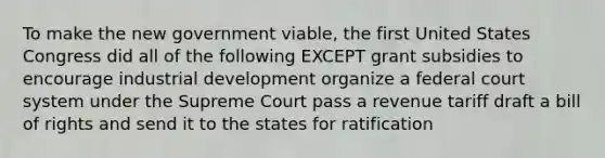 To make the new government viable, the first United States Congress did all of the following EXCEPT grant subsidies to encourage industrial development organize a federal court system under the Supreme Court pass a revenue tariff draft a bill of rights and send it to the states for ratification