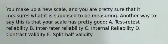 You make up a new scale, and you are pretty sure that it measures what it is supposed to be measuring. Another way to say this is that your scale has pretty good: A. Test-retest reliability B. Inter-rater reliability C. Internal Reliability D. Contract validity E. Split-half validity