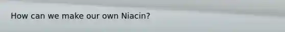 How can we make our own Niacin?