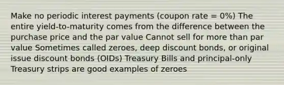 Make no periodic interest payments (coupon rate = 0%) The entire yield-to-maturity comes from the difference between the purchase price and the par value Cannot sell for more than par value Sometimes called zeroes, deep discount bonds, or original issue discount bonds (OIDs) Treasury Bills and principal-only Treasury strips are good examples of zeroes