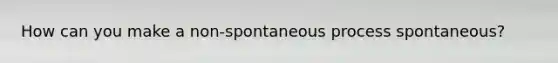 How can you make a non-spontaneous process spontaneous?