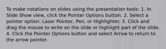 To make notations on slides using the presentation tools: 1. In Slide Show view, click the Pointer Options button. 2. Select a pointer option: Laser Pointer, Pen, or Highlighter. 3. Click and drag the mouse to write on the slide or highlight part of the slide. 4. Click the Pointer Options button and select Arrow to return to the arrow pointer.