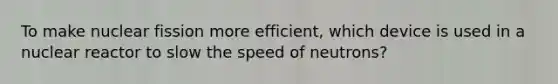 To make nuclear fission more efficient, which device is used in a nuclear reactor to slow the speed of neutrons?