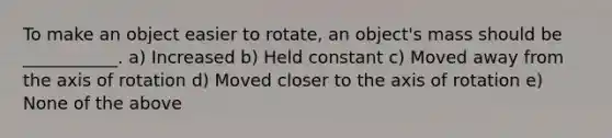 To make an object easier to rotate, an object's mass should be ___________. a) Increased b) Held constant c) Moved away from the axis of rotation d) Moved closer to the axis of rotation e) None of the above