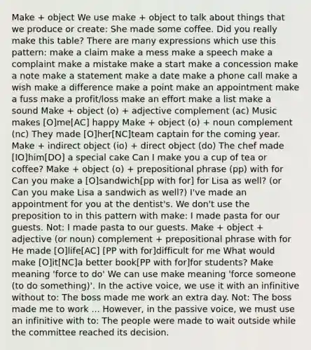 Make + object We use make + object to talk about things that we produce or create: She made some coffee. Did you really make this table? There are many expressions which use this pattern: make a claim make a mess make a speech make a complaint make a mistake make a start make a concession make a note make a statement make a date make a phone call make a wish make a difference make a point make an appointment make a fuss make a profit/loss make an effort make a list make a sound Make + object (o) + adjective complement (ac) Music makes [O]me[AC] happy Make + object (o) + noun complement (nc) They made [O]her[NC]team captain for the coming year. Make + indirect object (io) + direct object (do) The chef made [IO]him[DO] a special cake Can I make you a cup of tea or coffee? Make + object (o) + prepositional phrase (pp) with for Can you make a [O]sandwich[pp with for] for Lisa as well? (or Can you make Lisa a sandwich as well?) I've made an appointment for you at the dentist's. We don't use the preposition to in this pattern with make: I made pasta for our guests. Not: I made pasta to our guests. Make + object + adjective (or noun) complement + prepositional phrase with for He made [O]life[AC] [PP with for]difficult for me What would make [O]it[NC]a better book[PP with for]for students? Make meaning 'force to do' We can use make meaning 'force someone (to do something)'. In the active voice, we use it with an infinitive without to: The boss made me work an extra day. Not: The boss made me to work ... However, in the passive voice, we must use an infinitive with to: The people were made to wait outside while the committee reached its decision.