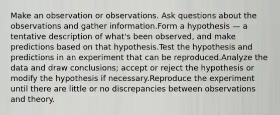 Make an observation or observations. Ask questions about the observations and gather information.Form a hypothesis — a tentative description of what's been observed, and make predictions based on that hypothesis.Test the hypothesis and predictions in an experiment that can be reproduced.Analyze the data and draw conclusions; accept or reject the hypothesis or modify the hypothesis if necessary.Reproduce the experiment until there are little or no discrepancies between observations and theory.