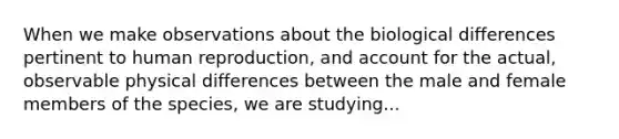 When we make observations about the biological differences pertinent to human reproduction, and account for the actual, observable physical differences between the male and female members of the species, we are studying...