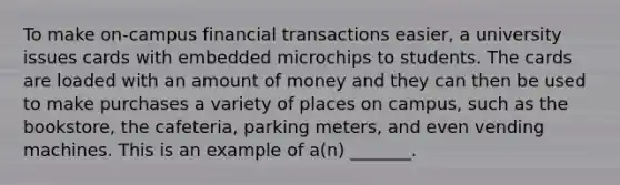 To make​ on-campus financial transactions​ easier, a university issues cards with embedded microchips to students. The cards are loaded with an amount of money and they can then be used to make purchases a variety of places on​ campus, such as the​ bookstore, the​ cafeteria, parking​ meters, and even vending machines. This is an example of​ a(n) _______.