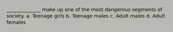 ______________ make up one of the most dangerous segments of society. a. Teenage girls b. Teenage males c. Adult males d. Adult females