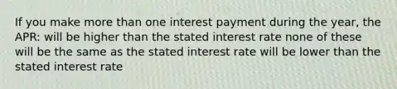 If you make more than one interest payment during the year, the APR: will be higher than the stated interest rate none of these will be the same as the stated interest rate will be lower than the stated interest rate