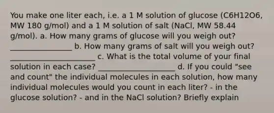 You make one liter each, i.e. a 1 M solution of glucose (C6H12O6, MW 180 g/mol) and a 1 M solution of salt (NaCl, MW 58.44 g/mol). a. How many grams of glucose will you weigh out? ________________ b. How many grams of salt will you weigh out? ______________________ c. What is the total volume of your final solution in each case? ____________________ d. If you could "see and count" the individual molecules in each solution, how many individual molecules would you count in each liter? - in the glucose solution? - and in the NaCl solution? Briefly explain