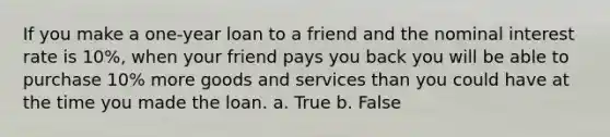 If you make a one-year loan to a friend and the nominal interest rate is 10%, when your friend pays you back you will be able to purchase 10% more goods and services than you could have at the time you made the loan. a. True b. False