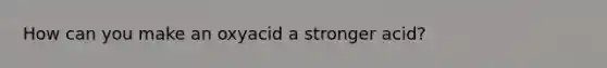 How can you make an oxyacid a stronger acid?