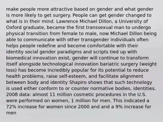 make people more attractive based on gender and what gender is more likely to get surgery. People can get gender changed to what is in their mind. Lawrence Michael Dillon, a University of Oxford graduate, became the first transsexual man to undergo physical transition from female to male, now Michael Dillon being able to communicate with other transgender individuals often helps people redefine and become comfortable with their identity social gender paradigms and scripts tied up with biomedical innovation exist, gender will continue to transform itself alongside technological innovation bariatric surgery (weight loss) has become incredibly popular for its potential to reduce health problems, raise self-esteem, and facilitate alignment between body and identity Shapiro shows that such technology is used either conform to or counter normative bodies, identities. 2008 data: almost 11 million cosmetic procedures in the U.S. were performed on women, 1 million for men. This indicated a 72% increase for women since 2000 and and a 9% increase for men