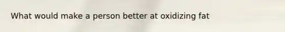 What would make a person better at oxidizing fat