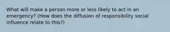 What will make a person more or less likely to act in an emergency? (How does the diffusion of responsibility social influence relate to this?)