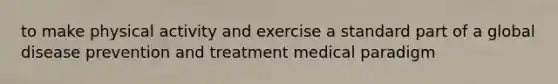 to make physical activity and exercise a standard part of a global disease prevention and treatment medical paradigm