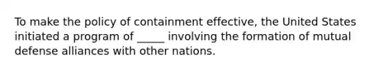 To make the policy of containment effective, the United States initiated a program of _____ involving the formation of mutual defense alliances with other nations.