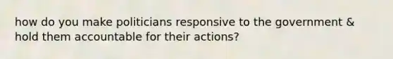 how do you make politicians responsive to the government & hold them accountable for their actions?