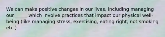 We can make positive changes in our lives, including managing our _____ which involve practices that impact our physical well-being (like managing stress, exercising, eating right, not smoking etc.)