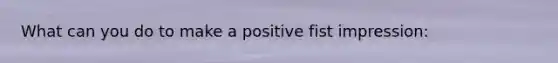 What can you do to make a positive fist impression: