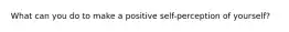 What can you do to make a positive self-perception of yourself?