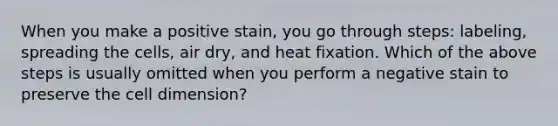 When you make a positive stain, you go through steps: labeling, spreading the cells, air dry, and heat fixation. Which of the above steps is usually omitted when you perform a negative stain to preserve the cell dimension?