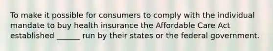 To make it possible for consumers to comply with the individual mandate to buy health insurance the Affordable Care Act established ______ run by their states or the federal government.