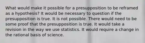 What would make it possible for a presupposition to be reframed as a hypothesis? It would be necessary to question if the presupposition is true. It is not possible. There would need to be some proof that the presupposition is true. It would take a revision in the way we use statistics. It would require a change in the rational basis of science.