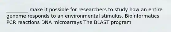 _________ make it possible for researchers to study how an entire genome responds to an environmental stimulus. Bioinformatics PCR reactions DNA microarrays The BLAST program