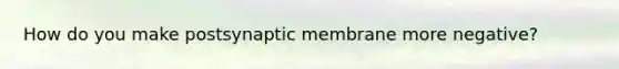 How do you make postsynaptic membrane more negative?