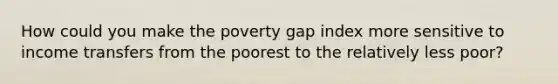 How could you make the poverty gap index more sensitive to income transfers from the poorest to the relatively less poor?