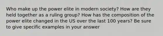 Who make up the power elite in modern society? How are they held together as a ruling group? How has the composition of the power elite changed in the US over the last 100 years? Be sure to give specific examples in your answer