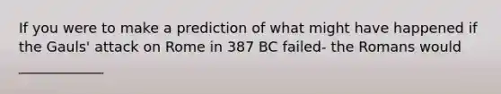 If you were to make a prediction of what might have happened if the Gauls' attack on Rome in 387 BC failed- the Romans would ____________