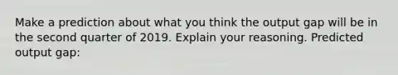 Make a prediction about what you think the output gap will be in the second quarter of 2019. Explain your reasoning. Predicted output gap: