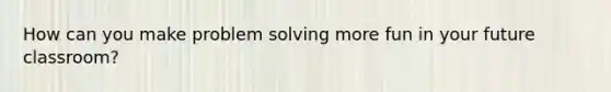 How can you make problem solving more fun in your future classroom?