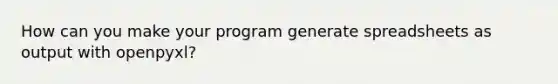 How can you make your program generate spreadsheets as output with openpyxl?