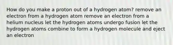 How do you make a proton out of a hydrogen atom? remove an electron from a hydrogen atom remove an electron from a helium nucleus let the hydrogen atoms undergo fusion let the hydrogen atoms combine to form a hydrogen molecule and eject an electron