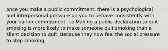 once you make a public commitment, there is a psychological and interpersonal pressure on you to behave consistently with your earlier commitment. I.e Making a public declaration to quit smoking is more likely to make someone quit smoking than a silent decision to quit. Because they now feel the social pressure to stop smoking.