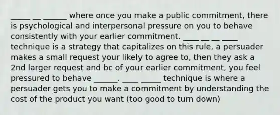 _____ __ ______ where once you make a public commitment, there is psychological and interpersonal pressure on you to behave consistently with your earlier commitment. ____ __ __ ____ technique is a strategy that capitalizes on this rule, a persuader makes a small request your likely to agree to, then they ask a 2nd larger request and bc of your earlier commitment, you feel pressured to behave ______. ____ _____ technique is where a persuader gets you to make a commitment by understanding the cost of the product you want (too good to turn down)