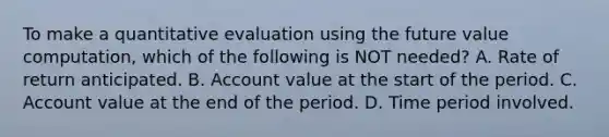 To make a quantitative evaluation using the future value computation, which of the following is NOT needed? A. Rate of return anticipated. B. Account value at the start of the period. C. Account value at the end of the period. D. Time period involved.